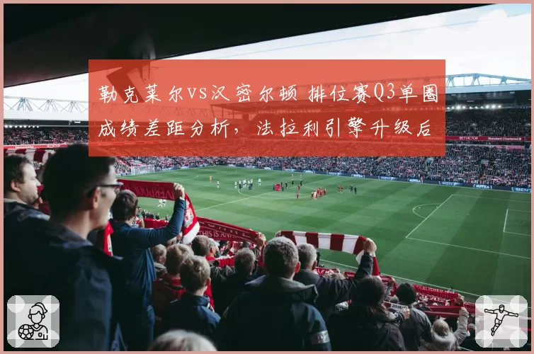 勒克莱尔vs汉密尔顿 排位赛Q3单圈成绩差距分析，法拉利引擎升级后反超