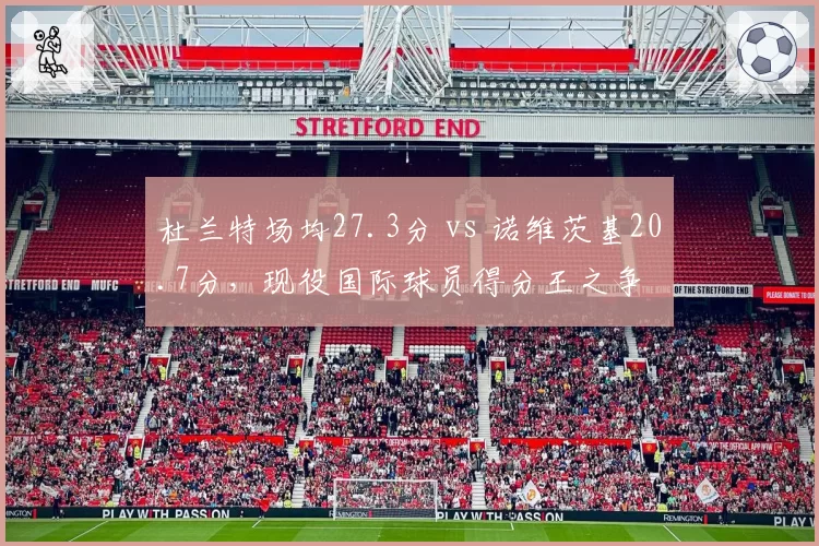 杜兰特场均27.3分 vs 诺维茨基20.7分,现役国际球员得分王之争