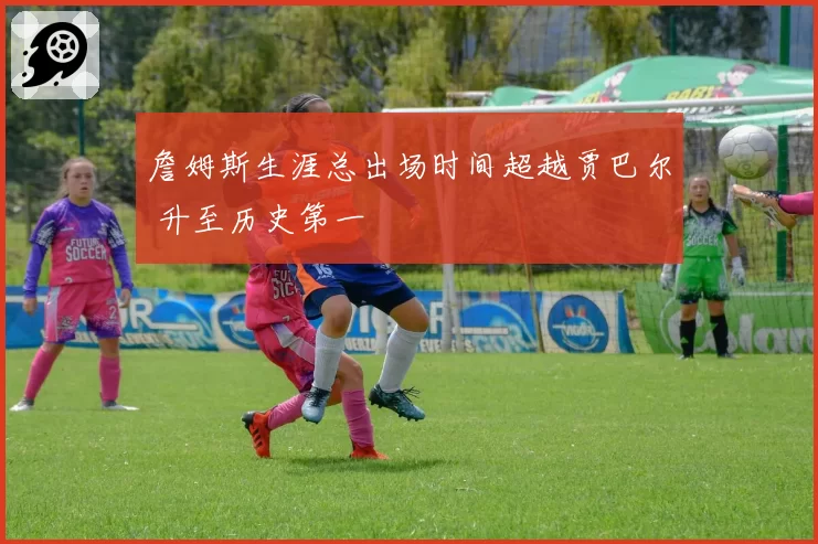 詹姆斯生涯总出场时间超越贾巴尔 升至历史第一