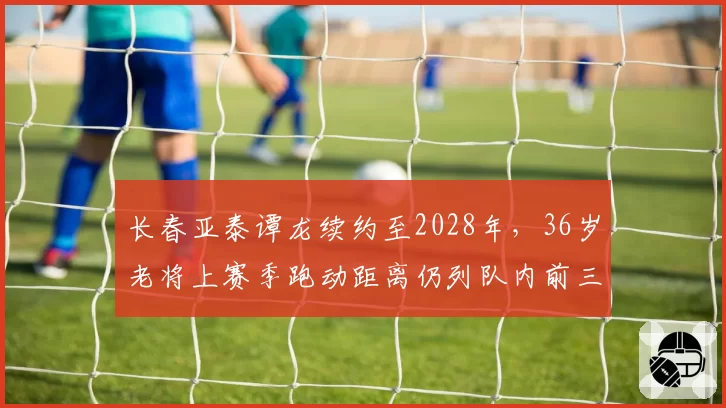 长春亚泰谭龙续约至2028年，36岁老将上赛季跑动距离仍列队内前三