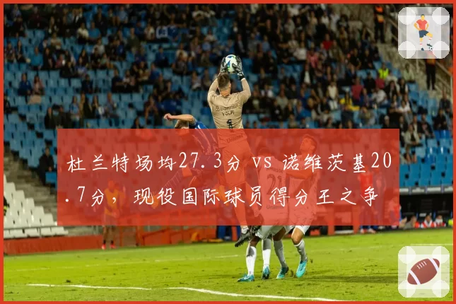 杜兰特场均27.3分 vs 诺维茨基20.7分,现役国际球员得分王之争