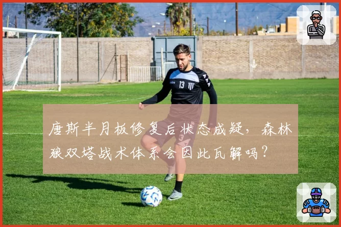 唐斯半月板修复后状态成疑,森林狼双塔战术体系会因此瓦解吗?