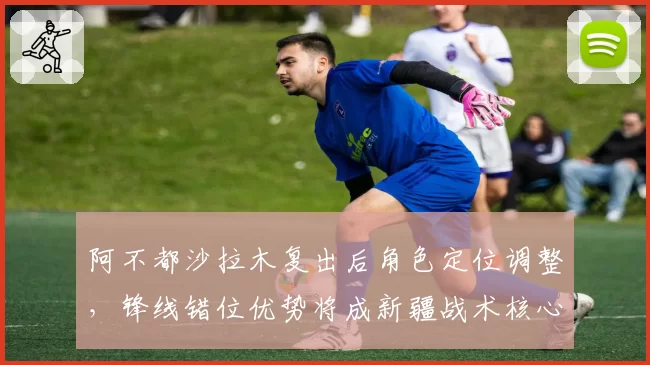 阿不都沙拉木复出后角色定位调整，锋线错位优势将成新疆战术核心