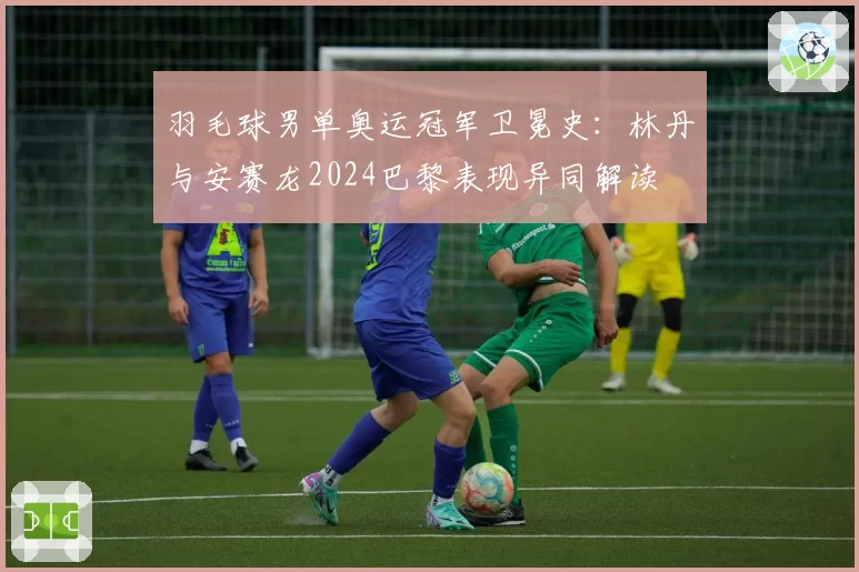 羽毛球男单奥运冠军卫冕史：林丹与安赛龙2024巴黎表现异同解读