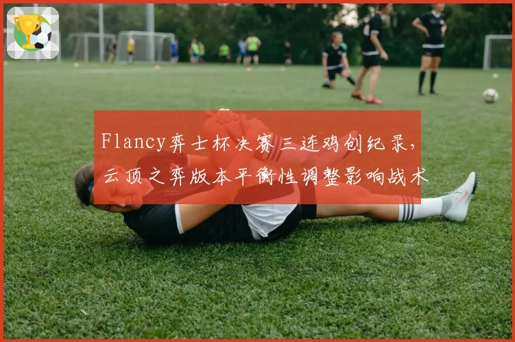 Flancy弈士杯决赛三连鸡创纪录，云顶之弈版本平衡性调整影响战术？