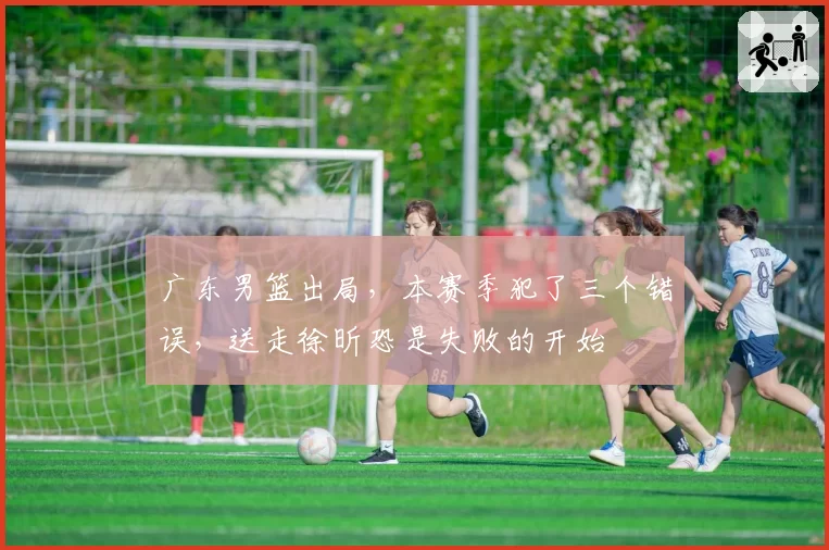 广东男篮出局,本赛季犯了三个错误,送走徐昕恐是失败的开始