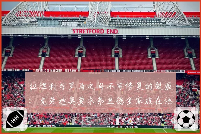 拉涅利与罗马之间不可修复的裂痕:克劳迪奥要求弗里德金家族在他和加斯佩里尼之间做出选择