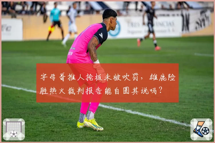 字母哥推人抢板未被吹罚,雄鹿险胜热火裁判报告能自圆其说吗?