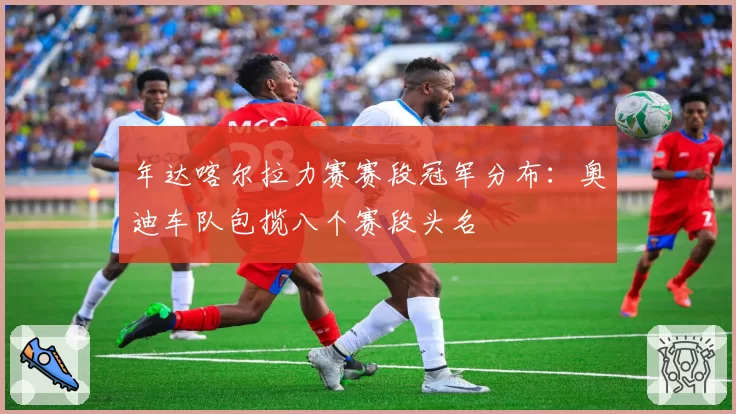 年达喀尔拉力赛赛段冠军分布：奥迪车队包揽八个赛段头名