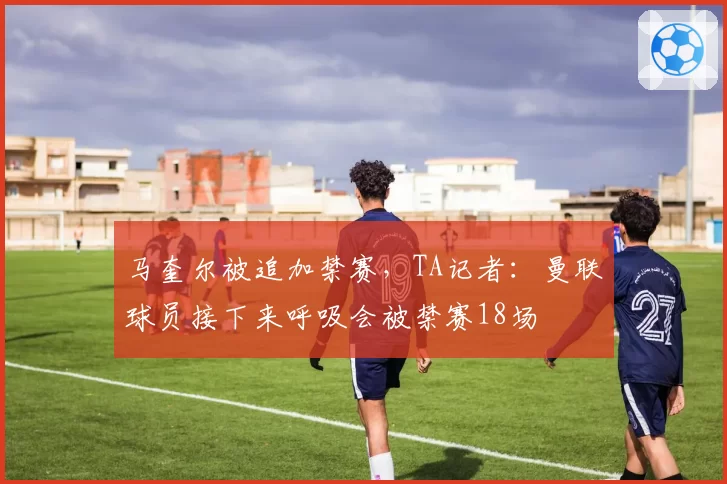 马奎尔被追加禁赛，TA记者：曼联球员接下来呼吸会被禁赛18场