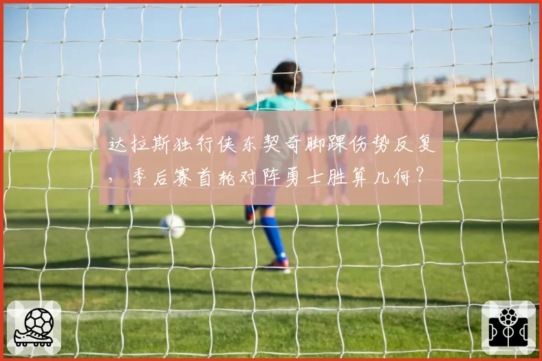 达拉斯独行侠东契奇脚踝伤势反复,季后赛首轮对阵勇士胜算几何?