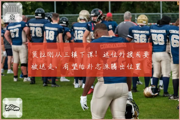 莫拉刚从三镇下课!这位外援或要被送走,有望给朴志洙腾出位置