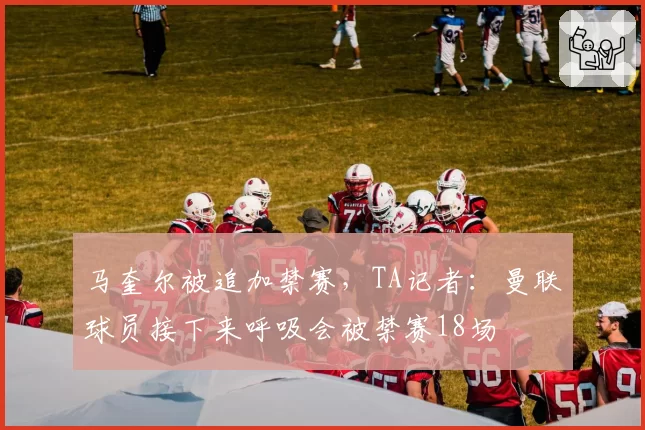 马奎尔被追加禁赛，TA记者：曼联球员接下来呼吸会被禁赛18场