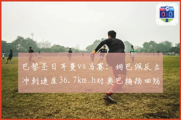 巴黎圣日耳曼vs马赛：姆巴佩反击冲刺速度36.7km_h对奥巴梅扬回防到位率仅54%，攻防转换效率对比