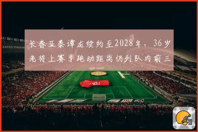 长春亚泰谭龙续约至2028年，36岁老将上赛季跑动距离仍列队内前三