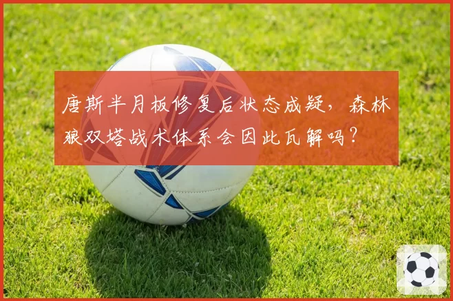 唐斯半月板修复后状态成疑,森林狼双塔战术体系会因此瓦解吗?