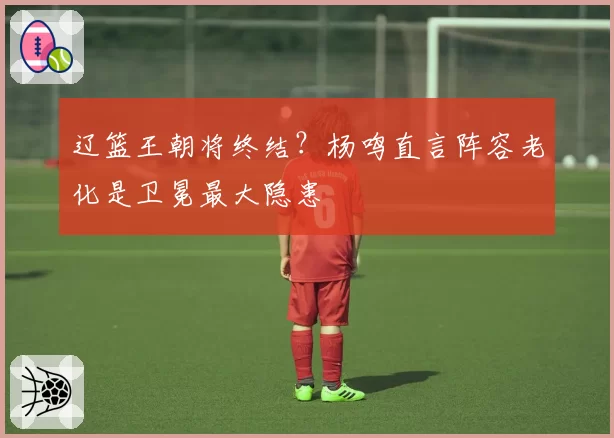 辽篮王朝将终结?杨鸣直言阵容老化是卫冕最大隐患