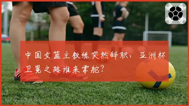 中国女篮主教练突然辞职，亚洲杯卫冕之路谁来掌舵？