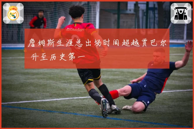 詹姆斯生涯总出场时间超越贾巴尔 升至历史第一