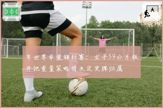 年世界举重锦标赛:女子59公斤级开把重量策略将决定奖牌归属