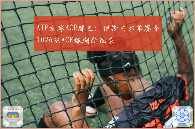 ATP发球ACE球王:伊斯内尔单赛季1026记ACE球刷新纪录