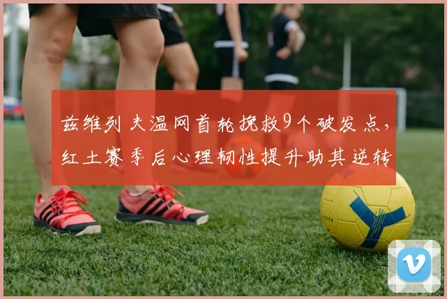 兹维列夫温网首轮挽救9个破发点，红土赛季后心理韧性提升助其逆转晋级