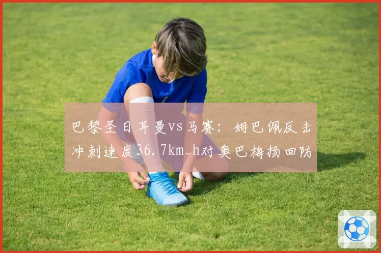 巴黎圣日耳曼vs马赛：姆巴佩反击冲刺速度36.7km_h对奥巴梅扬回防到位率仅54%，攻防转换效率对比