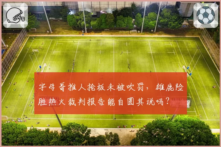 字母哥推人抢板未被吹罚,雄鹿险胜热火裁判报告能自圆其说吗?