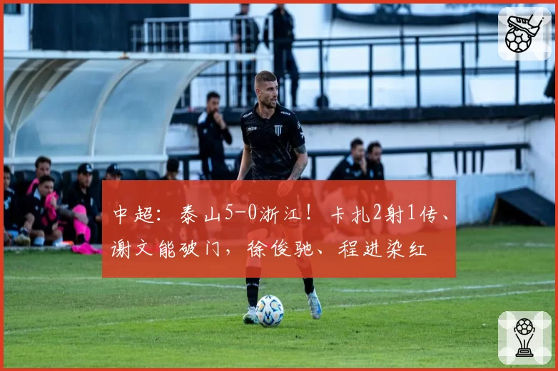 中超:泰山5-0浙江!卡扎2射1传、谢文能破门,徐俊驰、程进染红