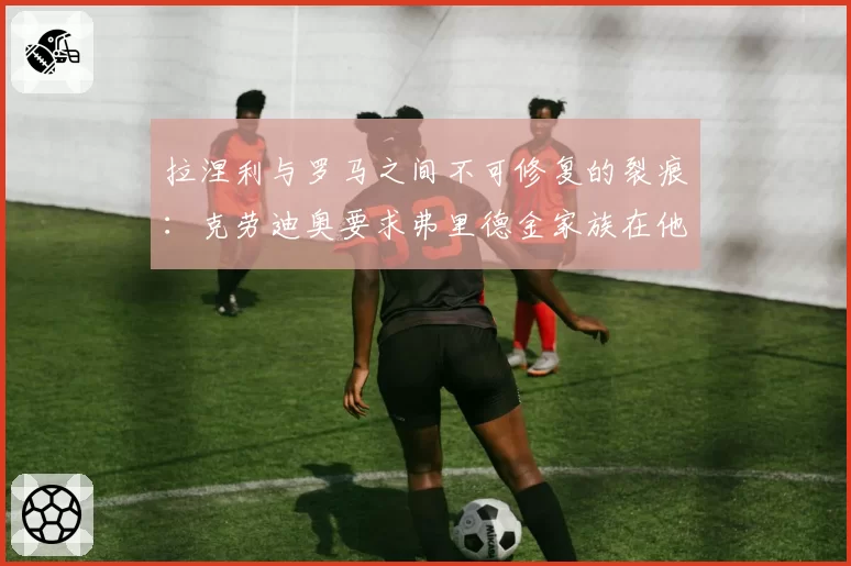 拉涅利与罗马之间不可修复的裂痕:克劳迪奥要求弗里德金家族在他和加斯佩里尼之间做出选择