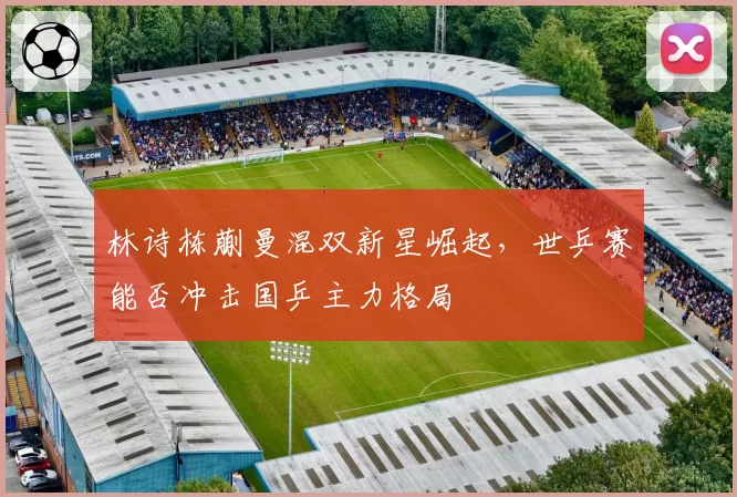 林诗栋蒯曼混双新星崛起,世乒赛能否冲击国乒主力格局