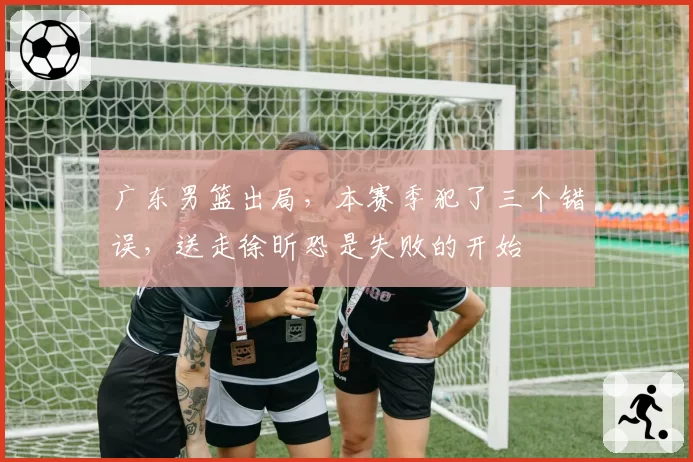广东男篮出局,本赛季犯了三个错误,送走徐昕恐是失败的开始