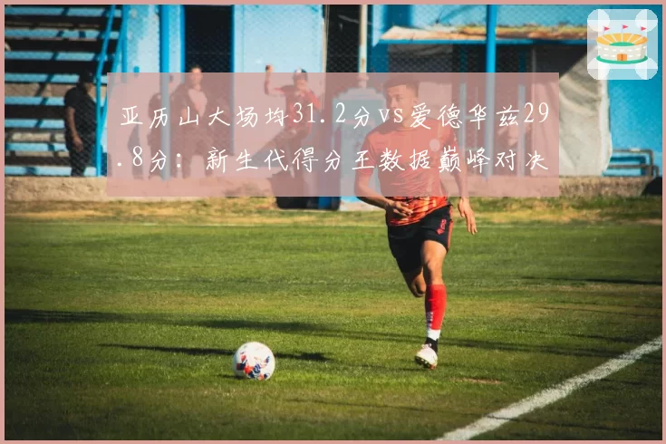 亚历山大场均31.2分vs爱德华兹29.8分:新生代得分王数据巅峰对决
