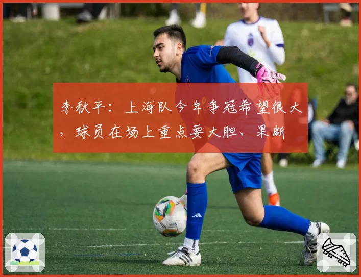李秋平：上海队今年争冠希望很大，球员在场上重点要大胆、果断