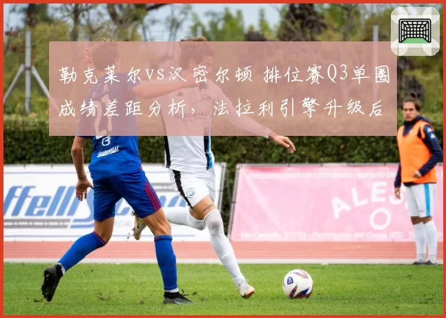 勒克莱尔vs汉密尔顿 排位赛Q3单圈成绩差距分析，法拉利引擎升级后反超