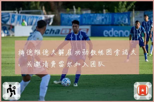 梅德维德夫解雇功勋教练图索诺夫,或邀请费雷尔加入团队