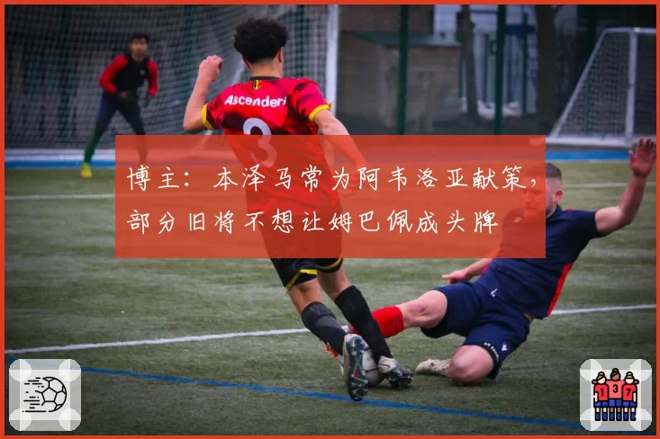 博主:本泽马常为阿韦洛亚献策,部分旧将不想让姆巴佩成头牌