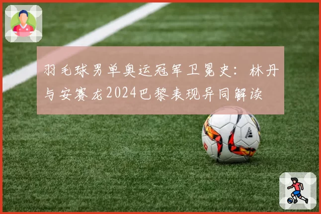 羽毛球男单奥运冠军卫冕史：林丹与安赛龙2024巴黎表现异同解读