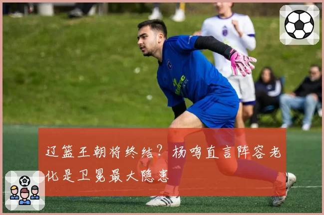 辽篮王朝将终结?杨鸣直言阵容老化是卫冕最大隐患