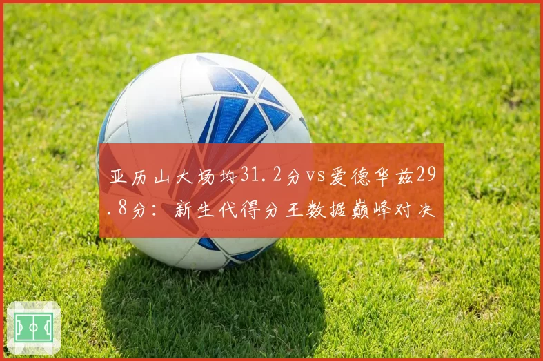 亚历山大场均31.2分vs爱德华兹29.8分:新生代得分王数据巅峰对决
