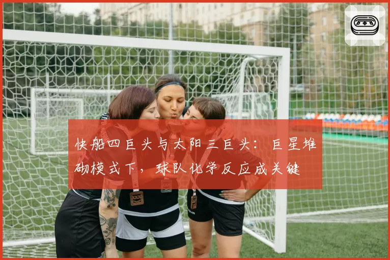 快船四巨头与太阳三巨头：巨星堆砌模式下，球队化学反应成关键