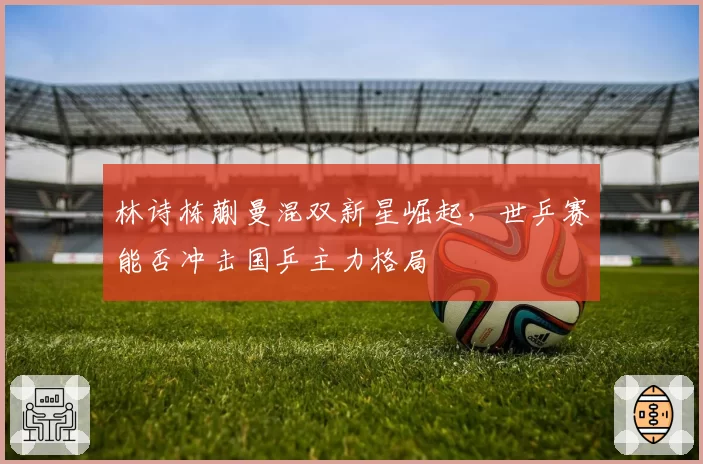 林诗栋蒯曼混双新星崛起,世乒赛能否冲击国乒主力格局