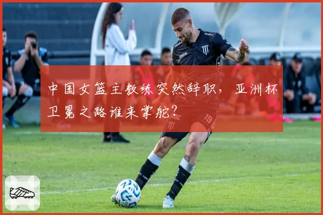 中国女篮主教练突然辞职，亚洲杯卫冕之路谁来掌舵？