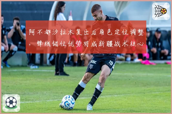 阿不都沙拉木复出后角色定位调整，锋线错位优势将成新疆战术核心