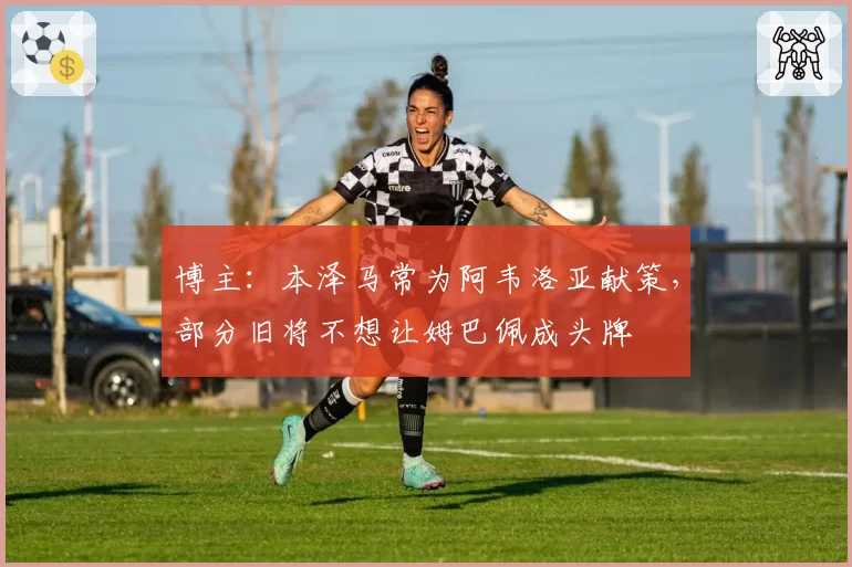 博主:本泽马常为阿韦洛亚献策,部分旧将不想让姆巴佩成头牌